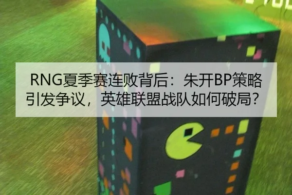 RNG夏季赛连败背后：朱开BP策略引发争议，英雄联盟战队如何破局？