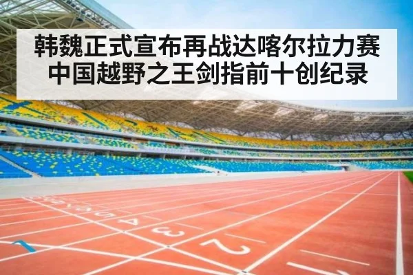 韩魏正式宣布再战达喀尔拉力赛 中国越野之王剑指前十创纪录